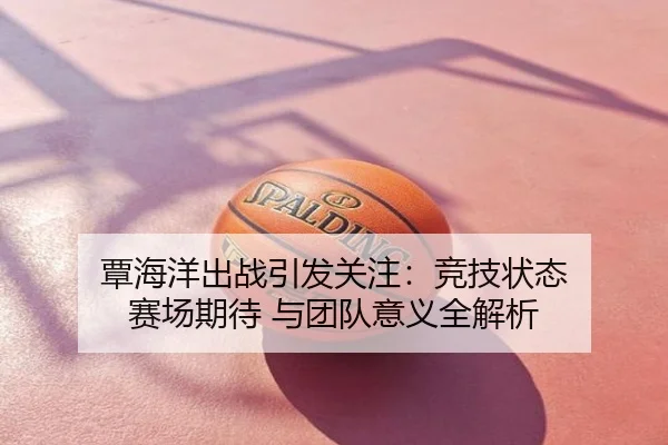 覃海洋出战引发关注：竞技状态 赛场期待 与团队意义全解析