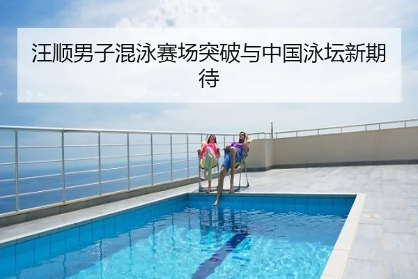 汪顺男子混泳赛场突破与中国泳坛新期待