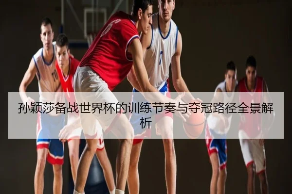 孙颖莎备战世界杯的训练节奏与夺冠路径全景解析