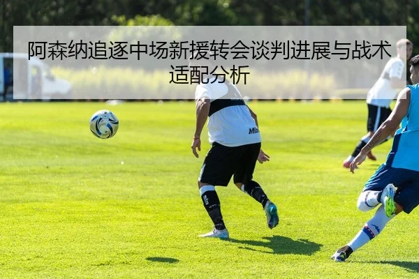 阿森纳追逐中场新援转会谈判进展与战术适配分析