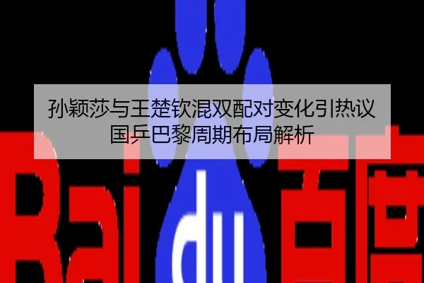 孙颖莎与王楚钦混双配对变化引热议 国乒巴黎周期布局解析