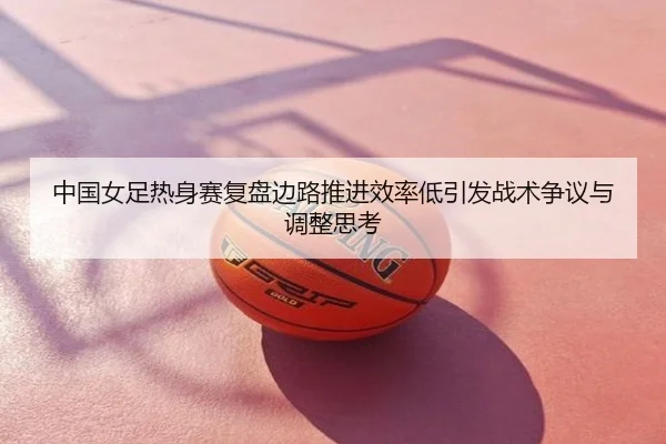 中国女足热身赛复盘边路推进效率低引发战术争议与调整思考