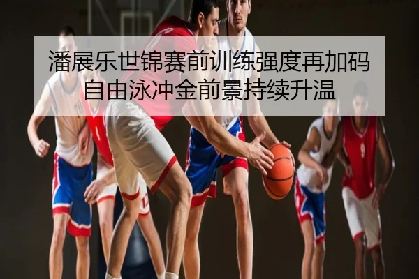 潘展乐世锦赛前训练强度再加码 自由泳冲金前景持续升温
