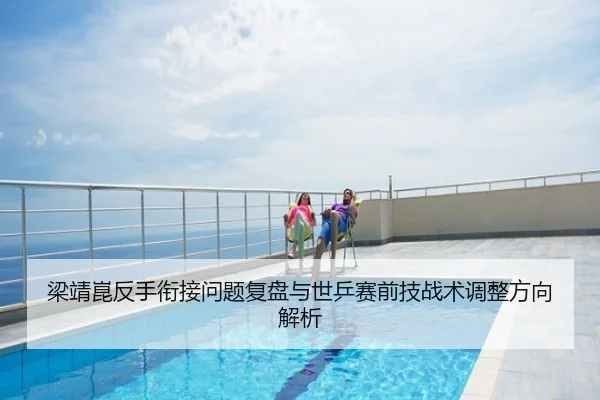 梁靖崑反手衔接问题复盘与世乒赛前技战术调整方向解析