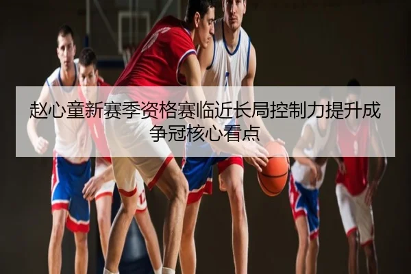 赵心童新赛季资格赛临近长局控制力提升成争冠核心看点