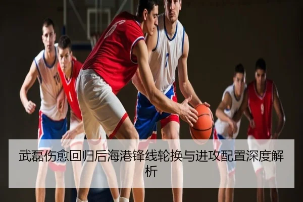武磊伤愈回归后海港锋线轮换与进攻配置深度解析